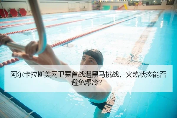阿尔卡拉斯美网卫冕首战遇黑马挑战，火热状态能否避免爆冷？