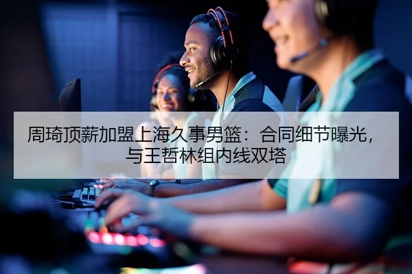 周琦顶薪加盟上海久事男篮：合同细节曝光，与王哲林组内线双塔